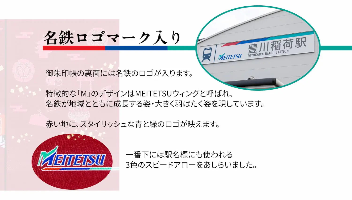 【名鉄ロゴマーク入り】御朱印帳の裏面には名鉄のロゴが入ります。特徴的な「M」のデザインはMEITETSUウィングと呼ばれ、名鉄が地域とともに成長する姿・大きく羽ばたく姿を現しています。赤い地に、スタイリッシュな青と緑のロゴが映えます。一番下には駅名標にも使われる3色のスピードアローをあしらいました。