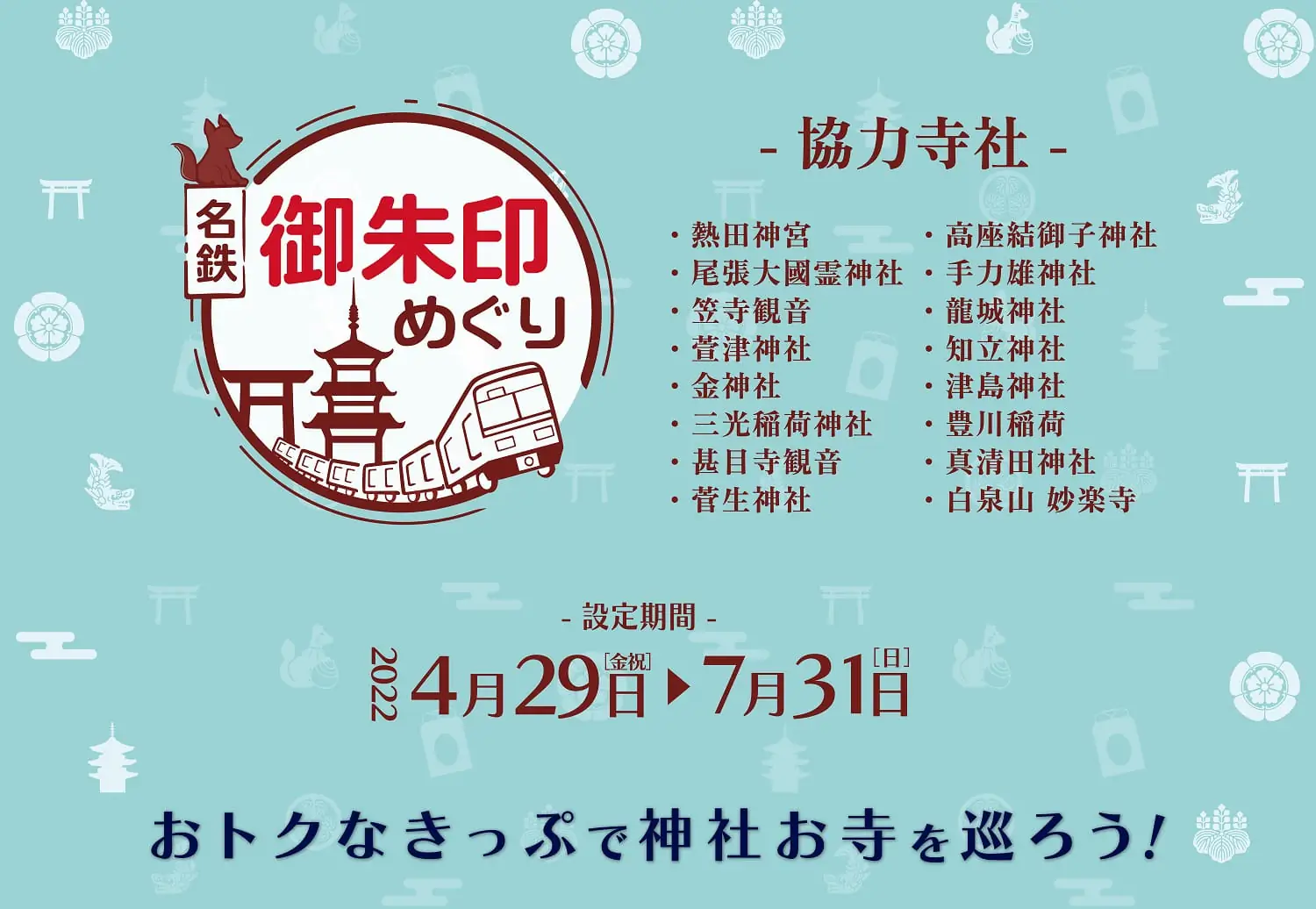 名鉄御朱印めぐり　開催期間：4/29～7/31　おトクなきっぷで神社お寺を巡ろう！熱田神宮・尾張大國霊神社・笠寺観音・萱津神社・津島神社・豊川稲荷・真清田神社・白泉山 妙楽寺・金神社・三光稲荷神社・甚目寺観音・菅生神社・高座結御子神社・手力雄神社・龍城神社・知立神社
